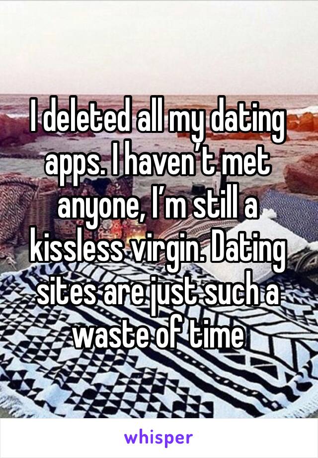 I deleted all my dating apps. I haven’t met anyone, I’m still a kissless virgin. Dating sites are just such a waste of time 