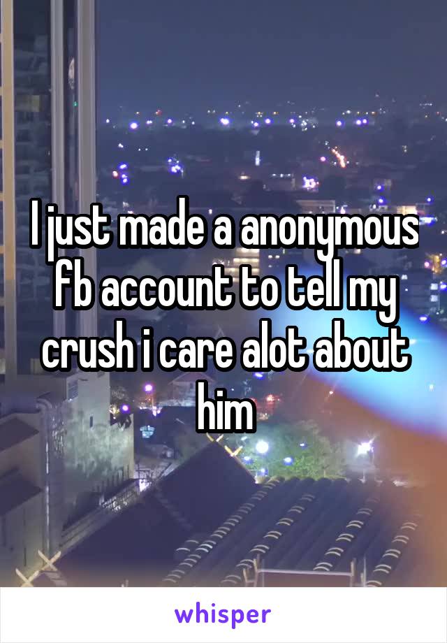 I just made a anonymous fb account to tell my crush i care alot about him