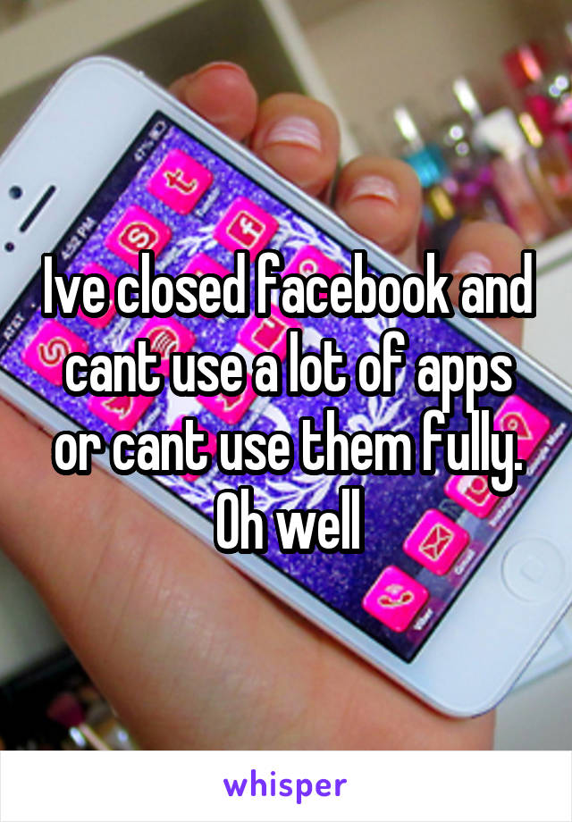 Ive closed facebook and cant use a lot of apps or cant use them fully. Oh well