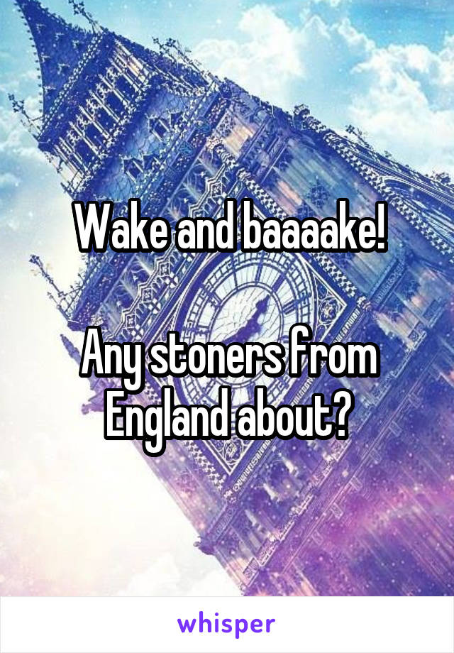 Wake and baaaake!

Any stoners from England about?
