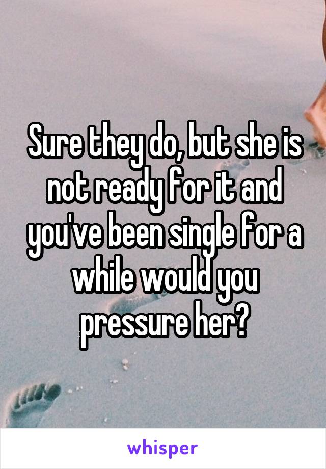 Sure they do, but she is not ready for it and you've been single for a while would you pressure her?