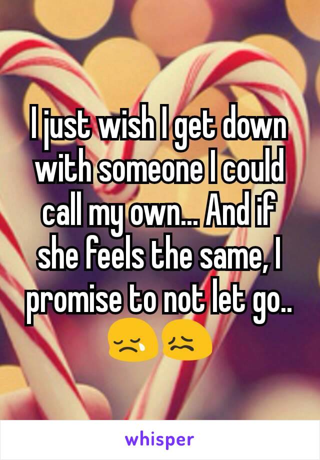 I just wish I get down with someone I could call my own... And if she feels the same, I promise to not let go..😢😖