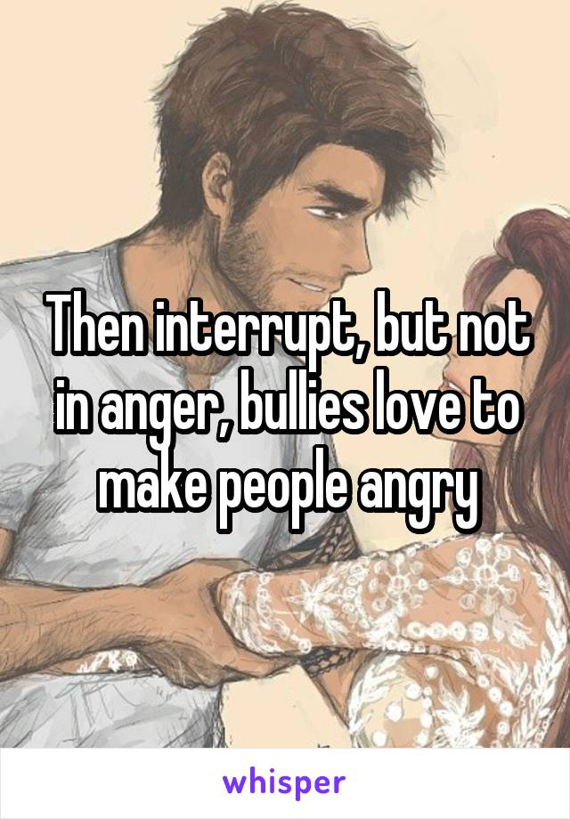 Then interrupt, but not in anger, bullies love to make people angry