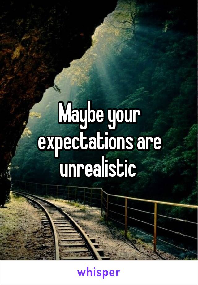 Maybe your expectations are unrealistic 