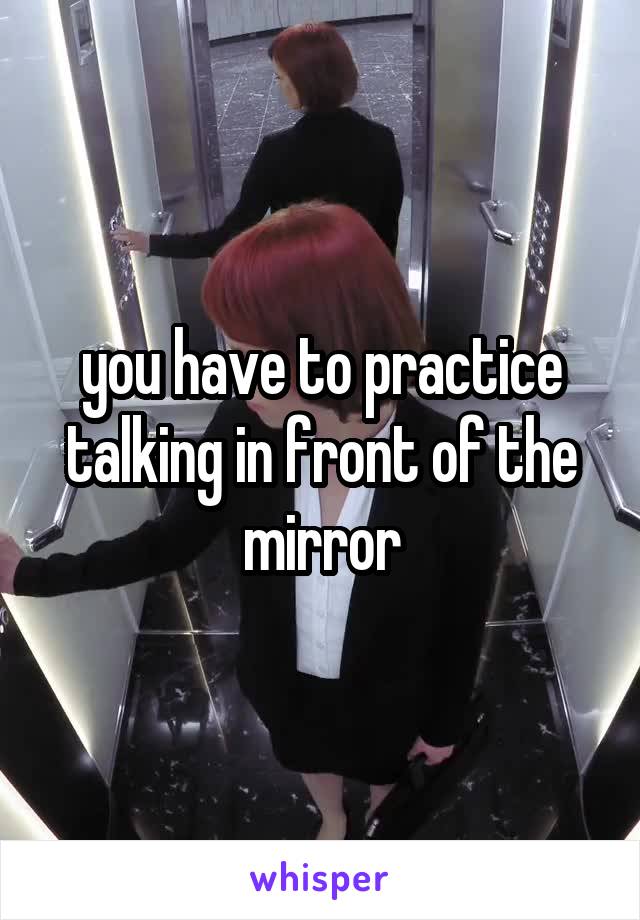 you have to practice talking in front of the mirror
