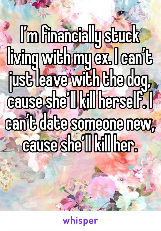I’m financially stuck living with my ex. I can’t just leave with the dog, cause she’ll kill herself. I can’t date someone new, cause she’ll kill her.