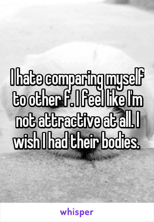 I hate comparing myself to other f. I feel like I'm not attractive at all. I wish I had their bodies. 