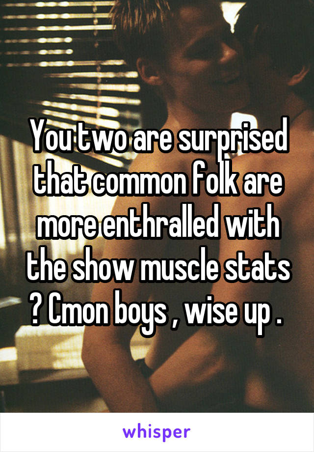 You two are surprised that common folk are more enthralled with the show muscle stats ? Cmon boys , wise up . 