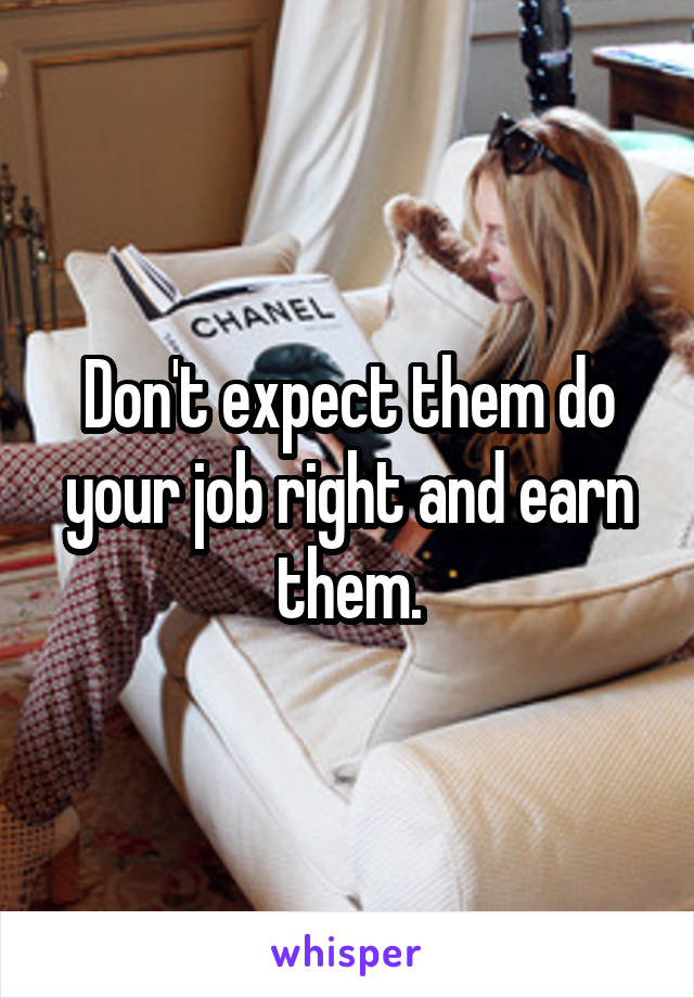 Don't expect them do your job right and earn them.