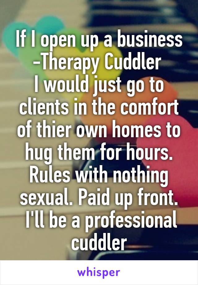 If I open up a business -Therapy Cuddler 
I would just go to clients in the comfort of thier own homes to hug them for hours. Rules with nothing sexual. Paid up front.
 I'll be a professional cuddler