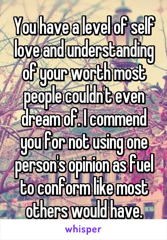 You have a level of self love and understanding of your worth most people couldn't even dream of. I commend you for not using one person's opinion as fuel to conform like most others would have.