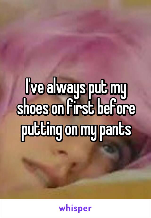 I've always put my shoes on first before putting on my pants