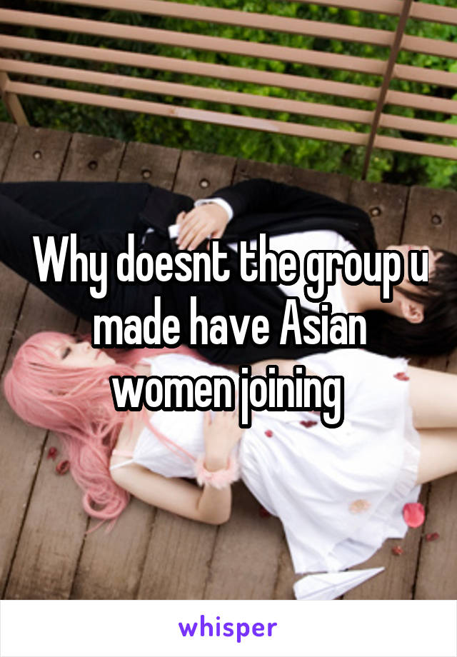 Why doesnt the group u made have Asian women joining 