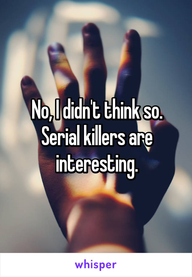 No, I didn't think so.
Serial killers are interesting.