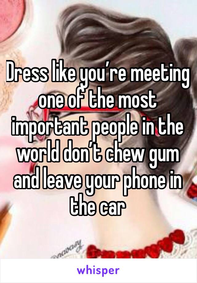 Dress like you’re meeting one of the most important people in the world don’t chew gum and leave your phone in the car