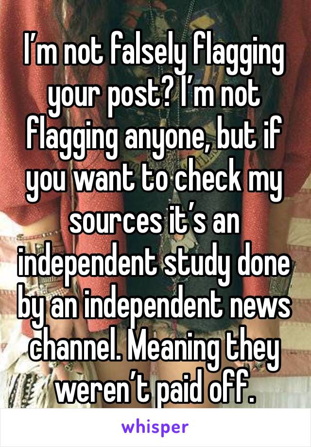 I’m not falsely flagging your post? I’m not flagging anyone, but if you want to check my sources it’s an independent study done by an independent news channel. Meaning they weren’t paid off. 