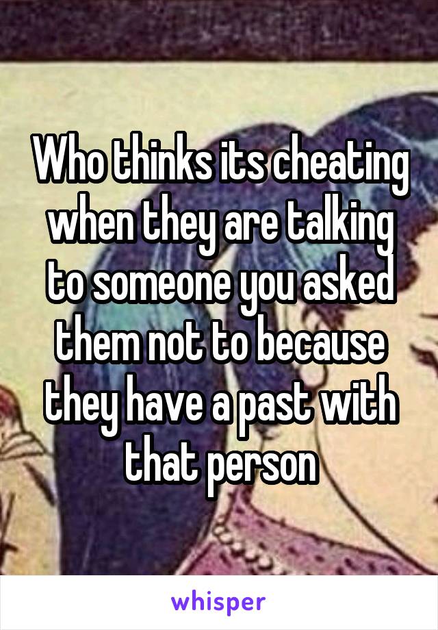 Who thinks its cheating when they are talking to someone you asked them not to because they have a past with that person