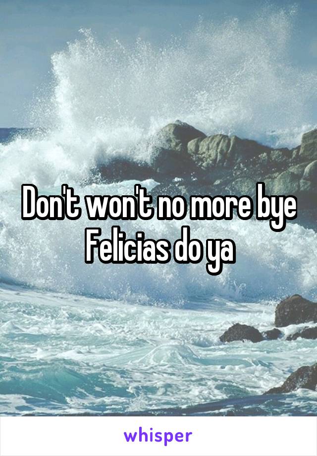 Don't won't no more bye Felicias do ya