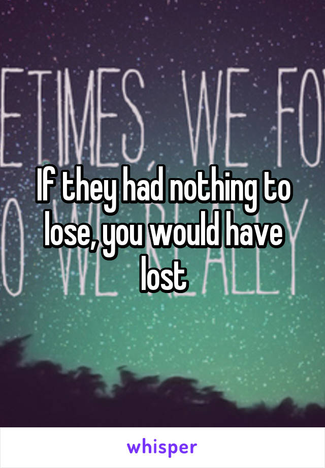 If they had nothing to lose, you would have lost