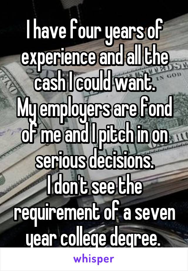 I have four years of experience and all the cash I could want.
My employers are fond of me and I pitch in on serious decisions.
I don't see the requirement of a seven year college degree. 