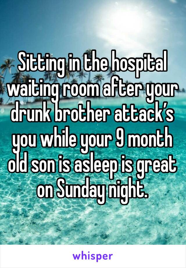 Sitting in the hospital waiting room after your drunk brother attack’s you while your 9 month old son is asleep is great on Sunday night. 