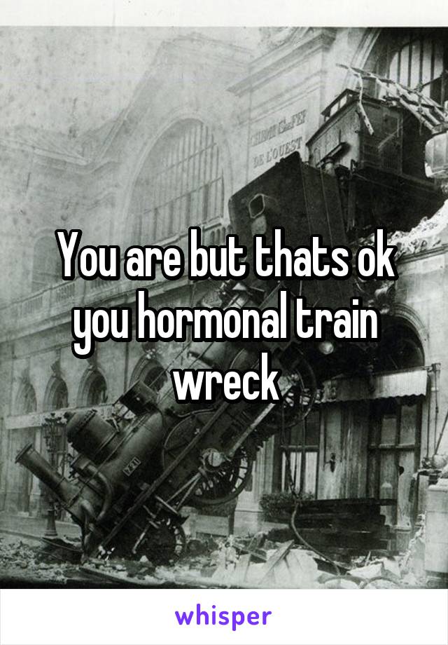 You are but thats ok you hormonal train wreck
