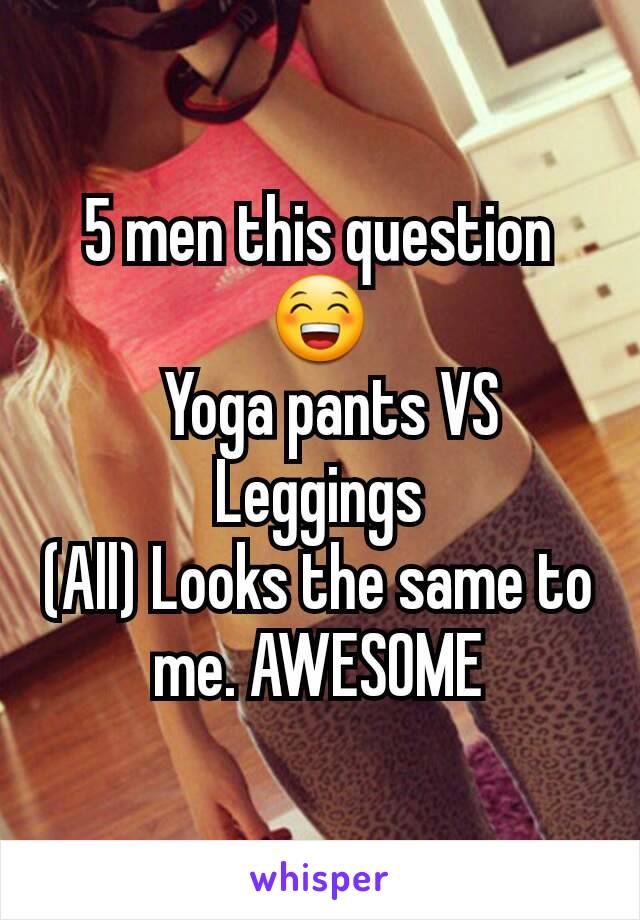 5 men this question😁
  Yoga pants VS Leggings
(All) Looks the same to me. AWESOME