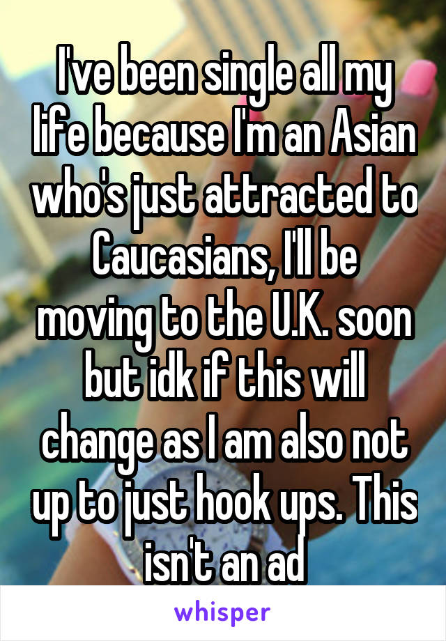 I've been single all my life because I'm an Asian who's just attracted to Caucasians, I'll be moving to the U.K. soon but idk if this will change as I am also not up to just hook ups. This isn't an ad