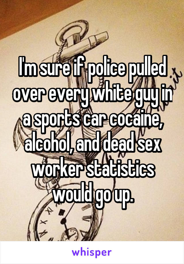 I'm sure if police pulled over every white guy in a sports car cocaine, alcohol, and dead sex worker statistics would go up.