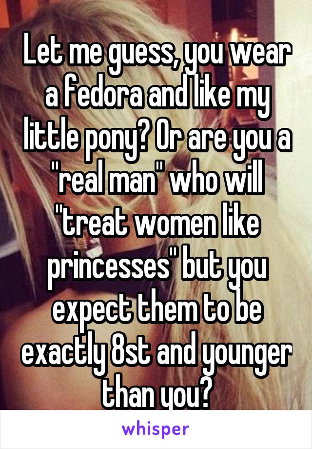 Let me guess, you wear a fedora and like my little pony? Or are you a "real man" who will "treat women like princesses" but you expect them to be exactly 8st and younger than you?