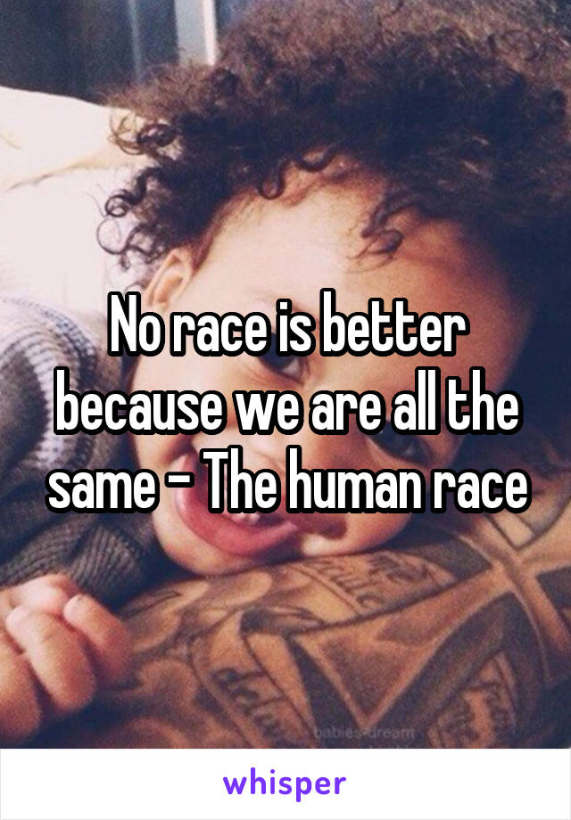 No race is better because we are all the same - The human race