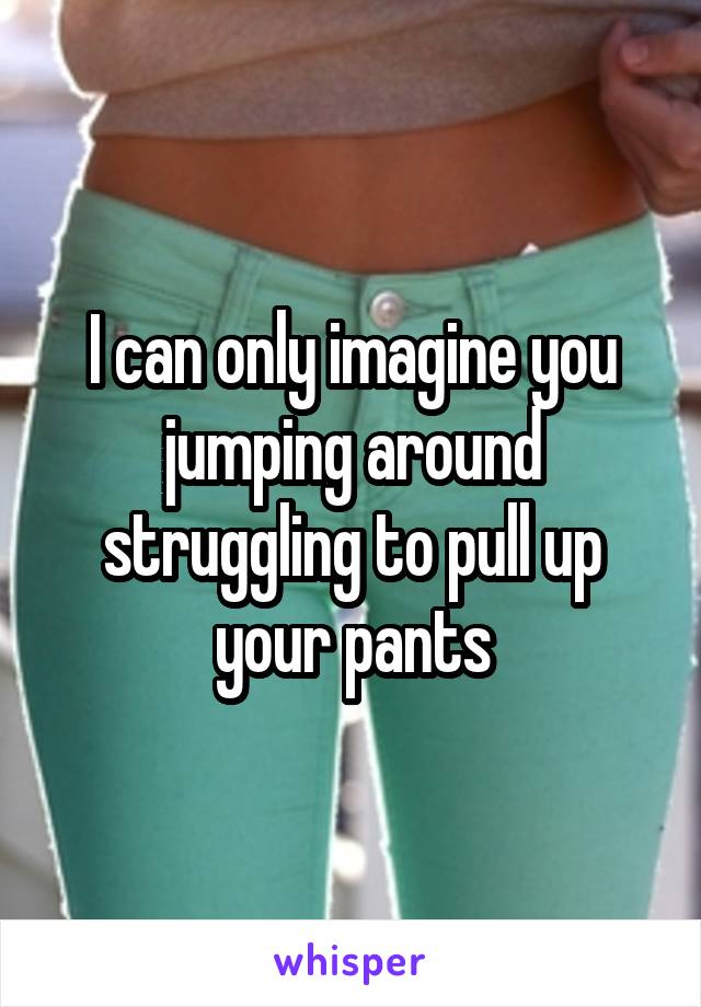 I can only imagine you jumping around struggling to pull up your pants