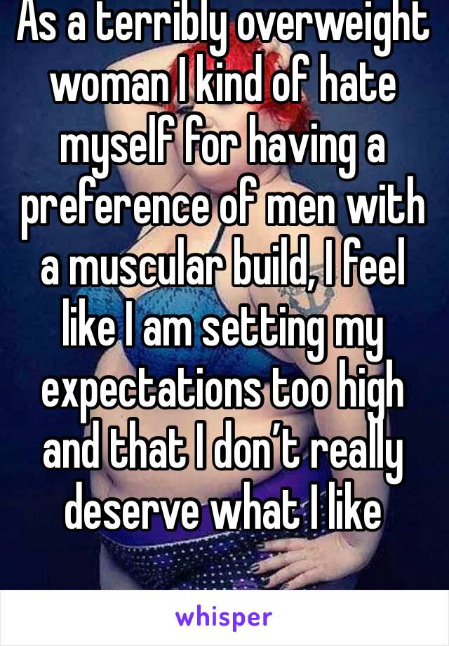 As a terribly overweight woman I kind of hate myself for having a preference of men with a muscular build, I feel like I am setting my expectations too high and that I don’t really deserve what I like