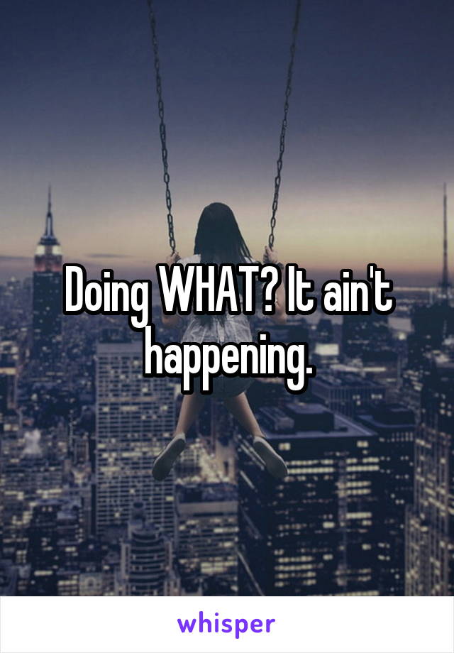 Doing WHAT? It ain't happening.