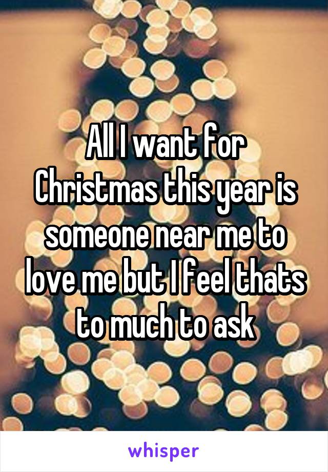 All I want for Christmas this year is someone near me to love me but I feel thats to much to ask