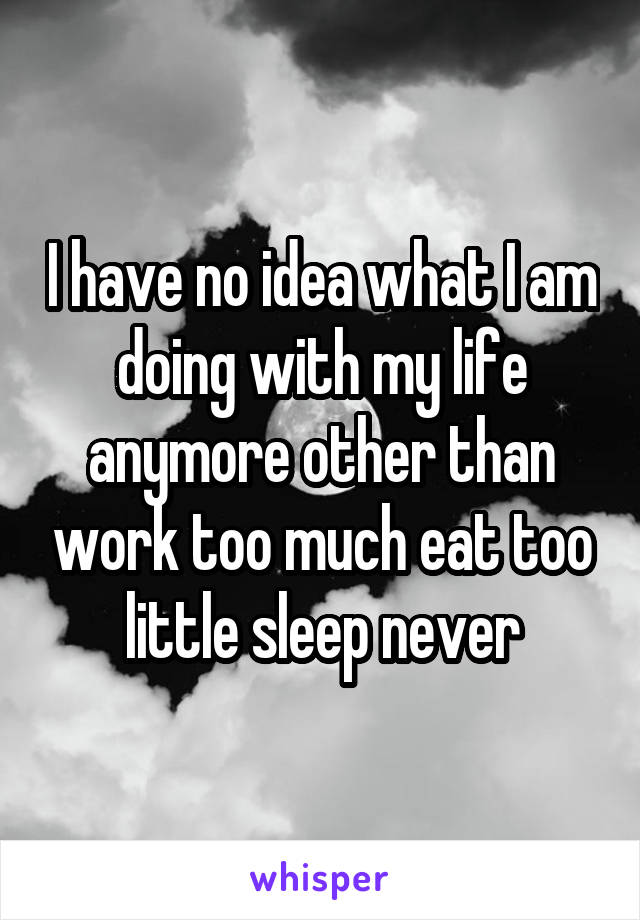 I have no idea what I am doing with my life anymore other than work too much eat too little sleep never