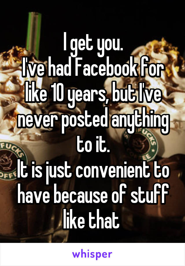 I get you.
I've had Facebook for like 10 years, but I've never posted anything to it.
It is just convenient to have because of stuff like that 