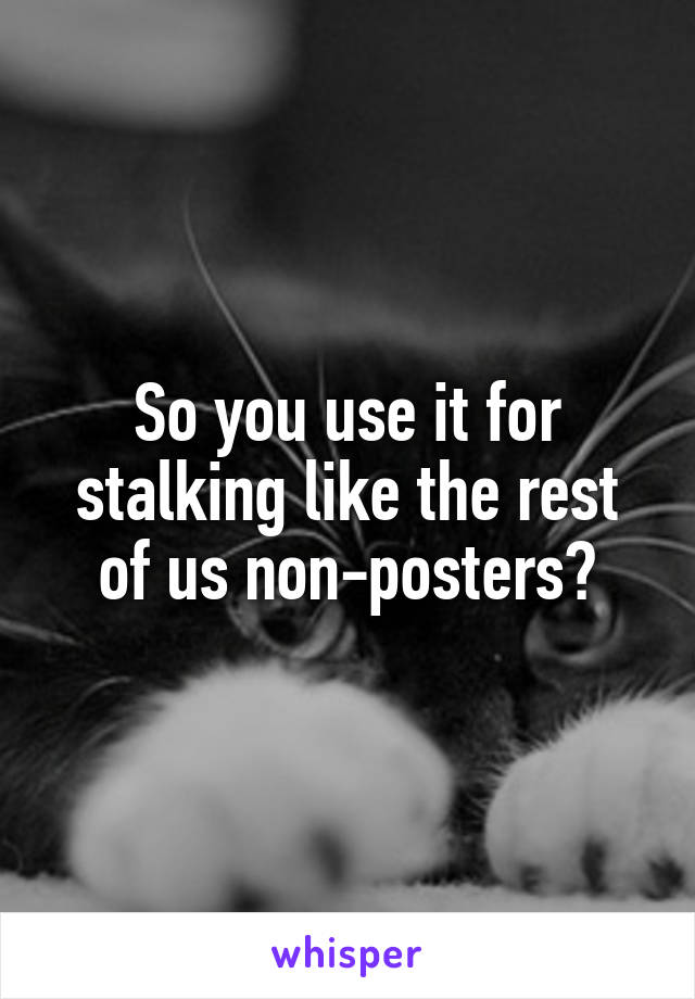 So you use it for stalking like the rest of us non-posters?
