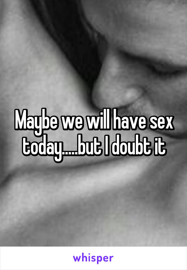 Maybe we will have sex today.....but I doubt it