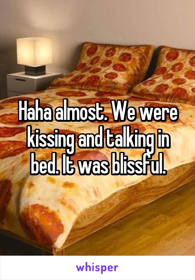Haha almost. We were kissing and talking in bed. It was blissful.
