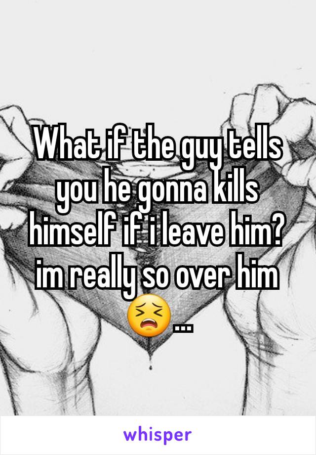 What if the guy tells you he gonna kills himself if i leave him?im really so over him😣...