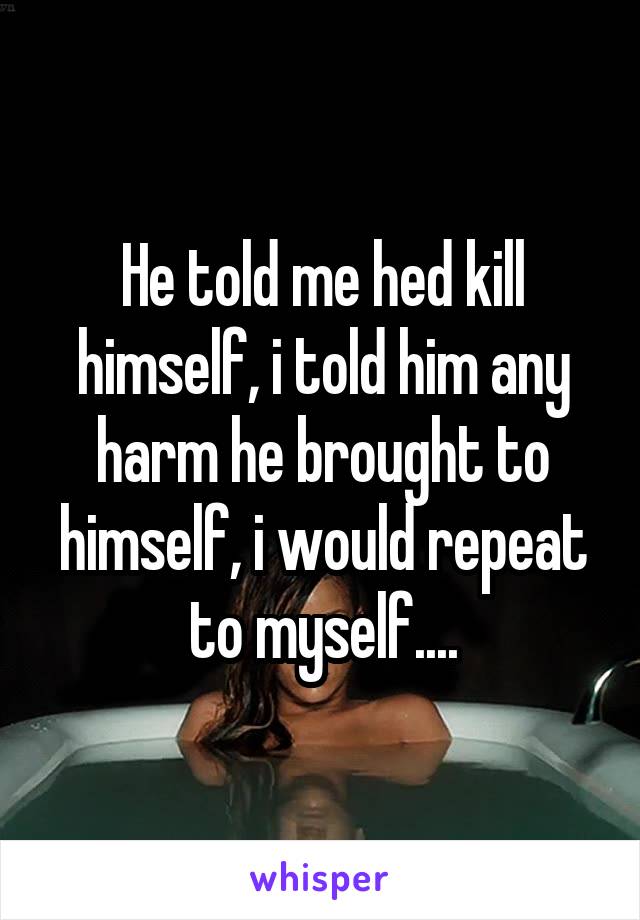 He told me hed kill himself, i told him any harm he brought to himself, i would repeat to myself....