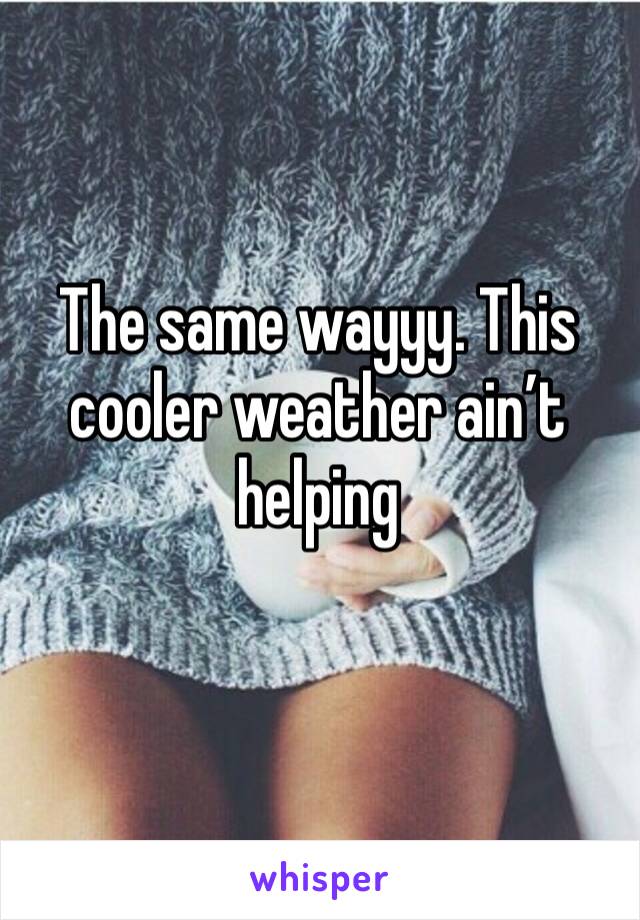 The same wayyy. This cooler weather ain’t helping
