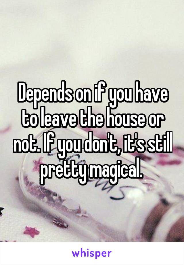 Depends on if you have to leave the house or not. If you don't, it's still pretty magical. 