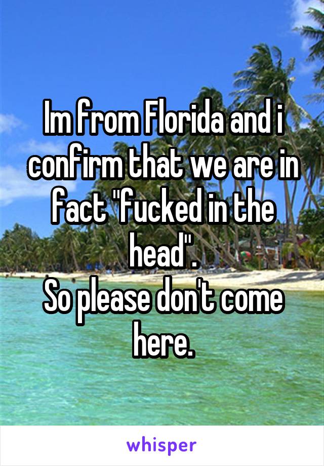 Im from Florida and i confirm that we are in fact "fucked in the head".
So please don't come here.