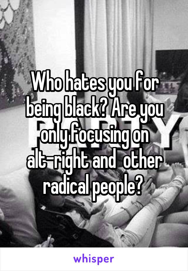 Who hates you for being black? Are you only focusing on alt-right and  other radical people? 
