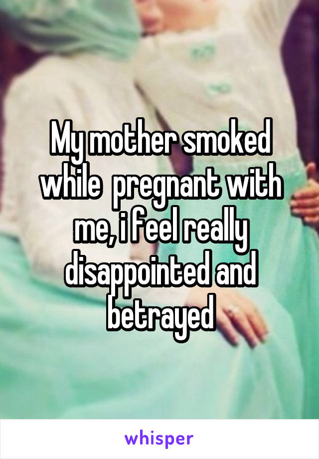 My mother smoked while  pregnant with me, i feel really disappointed and betrayed