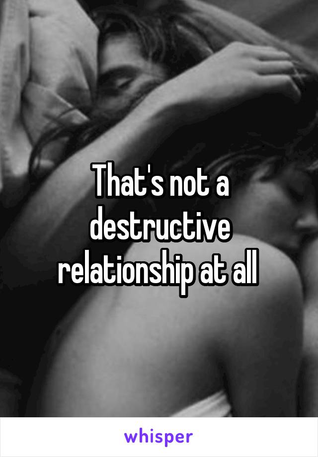 That's not a destructive relationship at all 