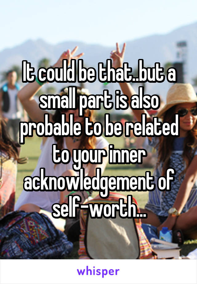 It could be that..but a small part is also probable to be related to your inner acknowledgement of self-worth...