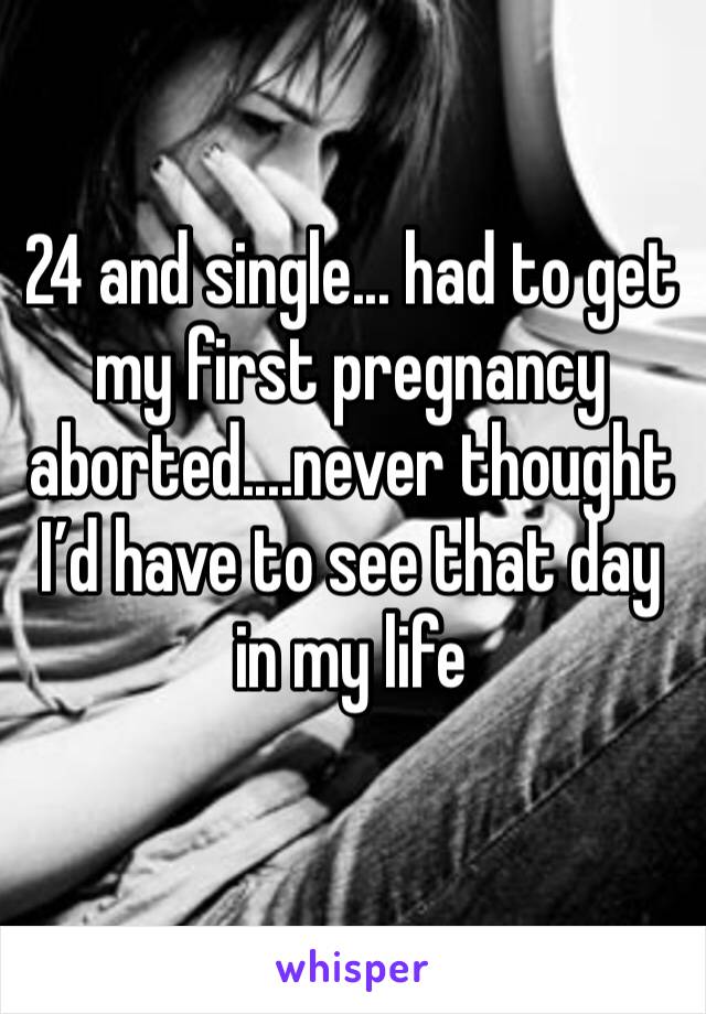 24 and single... had to get my first pregnancy aborted....never thought I’d have to see that day in my life 